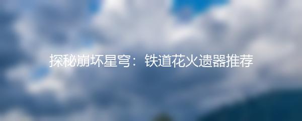 探秘崩坏星穹：铁道花火遗器推荐