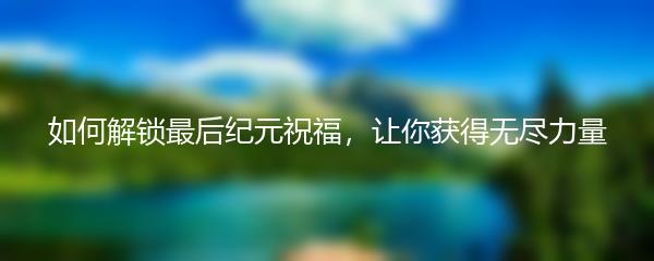 如何解锁最后纪元祝福，让你获得无尽力量