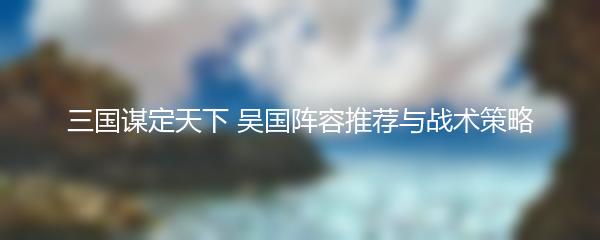 三国谋定天下 吴国阵容推荐与战术策略