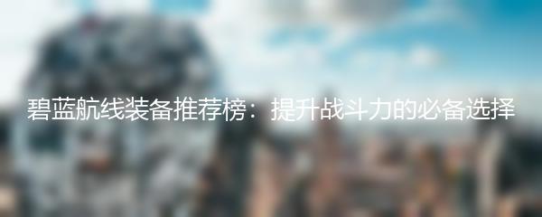 碧蓝航线装备推荐榜：提升战斗力的必备选择
