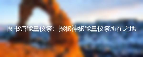 图书馆能量仪祭：探秘神秘能量仪祭所在之地