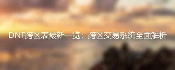 DNF跨区表最新一览：跨区交易系统全面解析