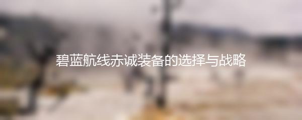 碧蓝航线赤诚装备的选择与战略