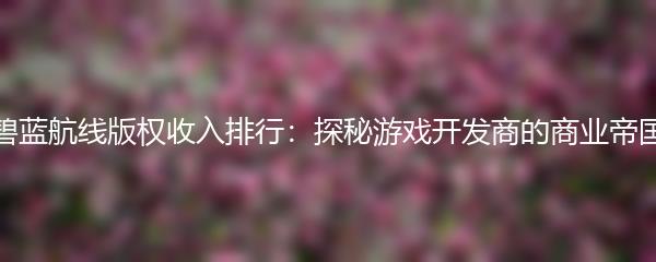 碧蓝航线版权收入排行：探秘游戏开发商的商业帝国