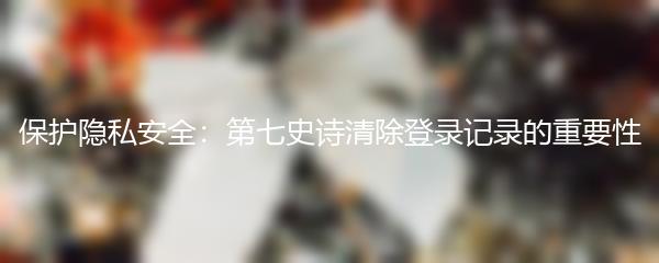 保护隐私安全：第七史诗清除登录记录的重要性