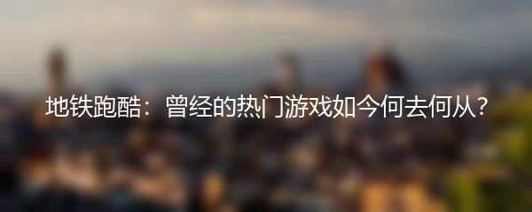 地铁跑酷：曾经的热门游戏如今何去何从？