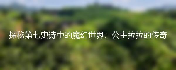 探秘第七史诗中的魔幻世界：公主拉拉的传奇