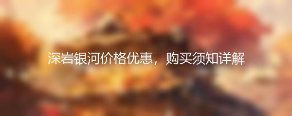 深岩银河价格优惠，购买须知详解