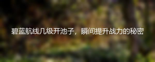 碧蓝航线几级开池子，瞬间提升战力的秘密