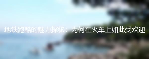地铁跑酷的魅力探秘：为何在火车上如此受欢迎