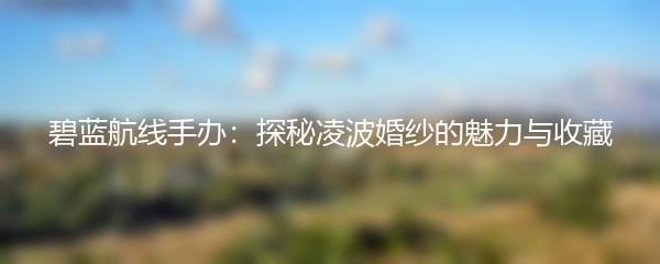 碧蓝航线手办：探秘凌波婚纱的魅力与收藏