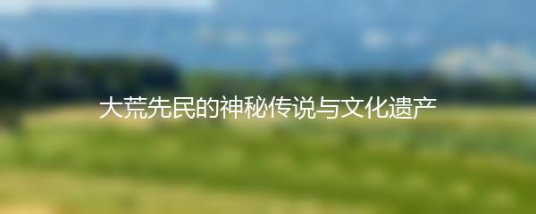 大荒先民的神秘传说与文化遗产