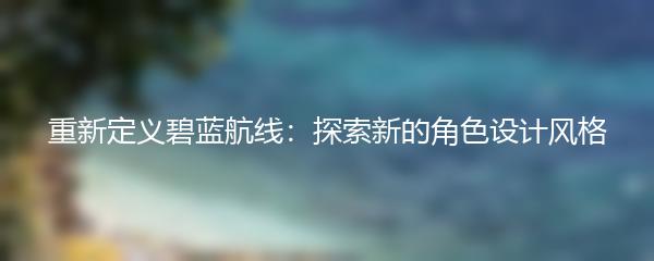 重新定义碧蓝航线：探索新的角色设计风格