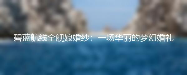 碧蓝航线全舰娘婚纱：一场华丽的梦幻婚礼