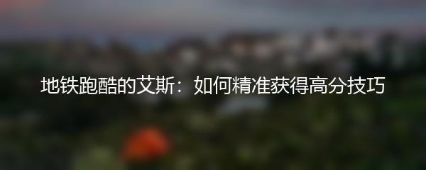 地铁跑酷的艾斯：如何精准获得高分技巧