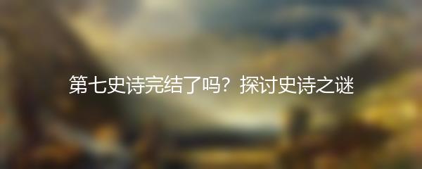 第七史诗完结了吗？探讨史诗之谜
