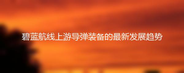 碧蓝航线上游导弹装备的最新发展趋势