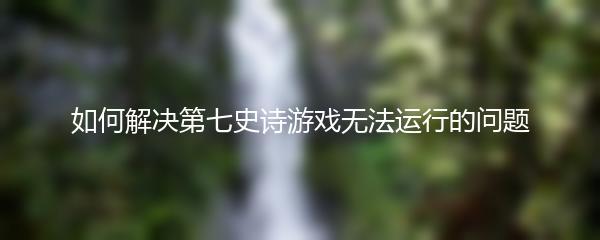 如何解决第七史诗游戏无法运行的问题