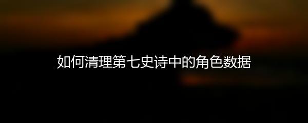 如何清理第七史诗中的角色数据