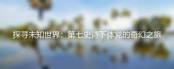 探寻未知世界：第七史诗下体党的奇幻之旅