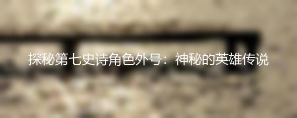 探秘第七史诗角色外号：神秘的英雄传说