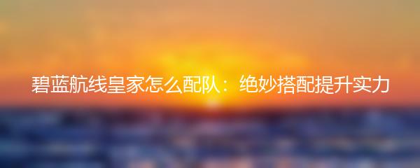 碧蓝航线皇家怎么配队：绝妙搭配提升实力