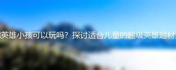 高能英雄小孩可以玩吗？探讨适合儿童的超级英雄题材游戏