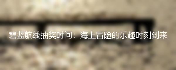碧蓝航线抽奖时间：海上冒险的乐趣时刻到来