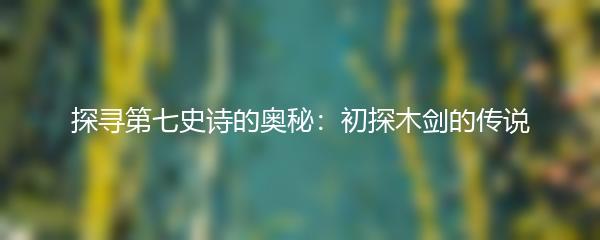 探寻第七史诗的奥秘：初探木剑的传说