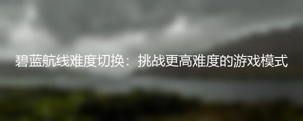 碧蓝航线难度切换：挑战更高难度的游戏模式