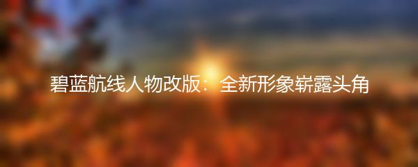 碧蓝航线人物改版：全新形象崭露头角