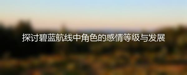 探讨碧蓝航线中角色的感情等级与发展