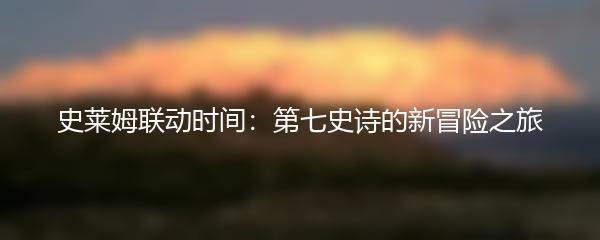 史莱姆联动时间：第七史诗的新冒险之旅