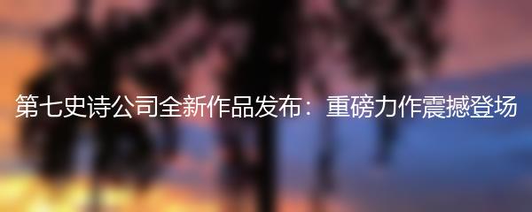 第七史诗公司全新作品发布：重磅力作震撼登场