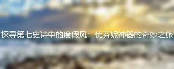 探寻第七史诗中的度假风：优芬妮神器的奇妙之旅