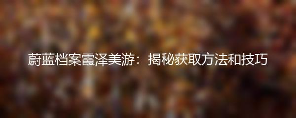 蔚蓝档案霞泽美游：揭秘获取方法和技巧