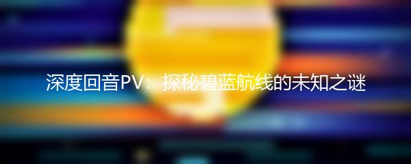 深度回音PV：探秘碧蓝航线的未知之谜