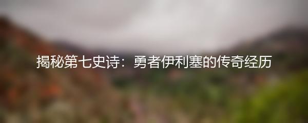 揭秘第七史诗：勇者伊利塞的传奇经历