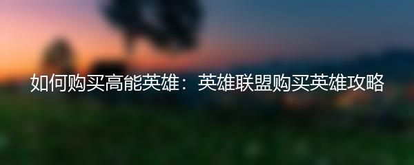 如何购买高能英雄：英雄联盟购买英雄攻略