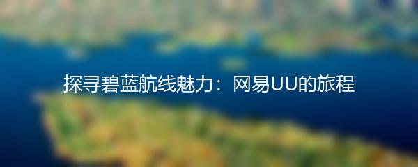 探寻碧蓝航线魅力：网易UU的旅程