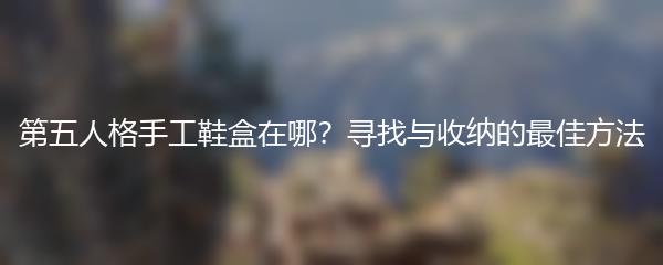 第五人格手工鞋盒在哪？寻找与收纳的最佳方法