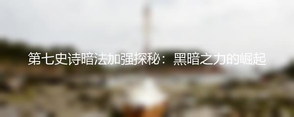 第七史诗暗法加强探秘：黑暗之力的崛起