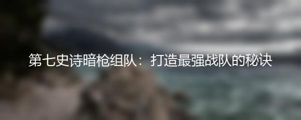 第七史诗暗枪组队：打造最强战队的秘诀