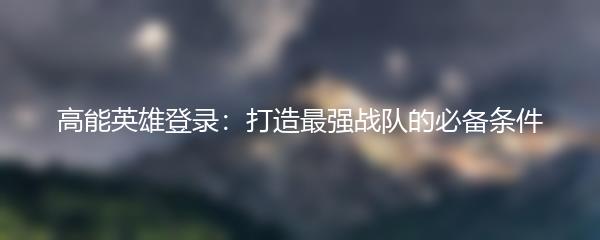 高能英雄登录：打造最强战队的必备条件