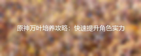 原神万叶培养攻略：快速提升角色实力