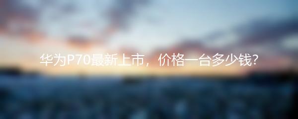 华为P70最新上市，价格一台多少钱？
