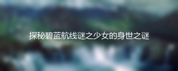 探秘碧蓝航线谜之少女的身世之谜