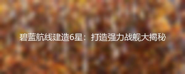 碧蓝航线建造6星：打造强力战舰大揭秘