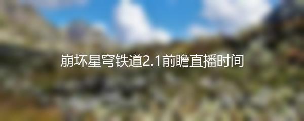 崩坏星穹铁道2.1前瞻直播时间