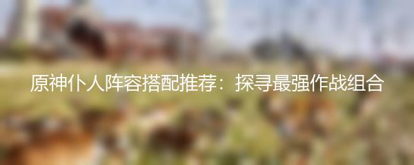 原神仆人阵容搭配推荐：探寻最强作战组合